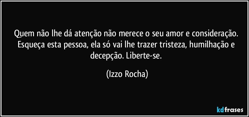 Quem não lhe dá atenção não merece o seu amor e consideração. Esqueça esta pessoa, ela só vai lhe trazer tristeza, humilhação e decepção. Liberte-se. (Izzo Rocha)