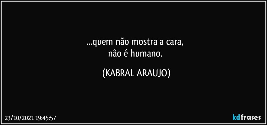 ...quem não mostra a cara, 
não é humano. (KABRAL ARAUJO)