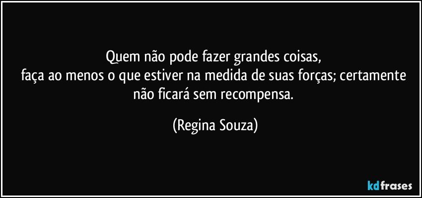 Quem não pode fazer grandes coisas, 
faça ao menos o que estiver na medida de suas forças; certamente não ficará sem recompensa. (Regina Souza)