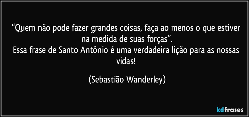 “Quem não pode fazer grandes coisas, faça ao menos o que estiver na medida de suas forças”.
Essa frase de Santo Antônio é uma verdadeira lição para as nossas vidas! (Sebastião Wanderley)