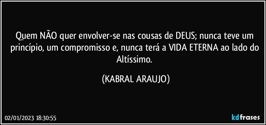 Quem NÃO quer envolver-se nas cousas de DEUS; nunca teve um princípio, um compromisso e, nunca terá a VIDA ETERNA ao lado do Altíssimo. (KABRAL ARAUJO)