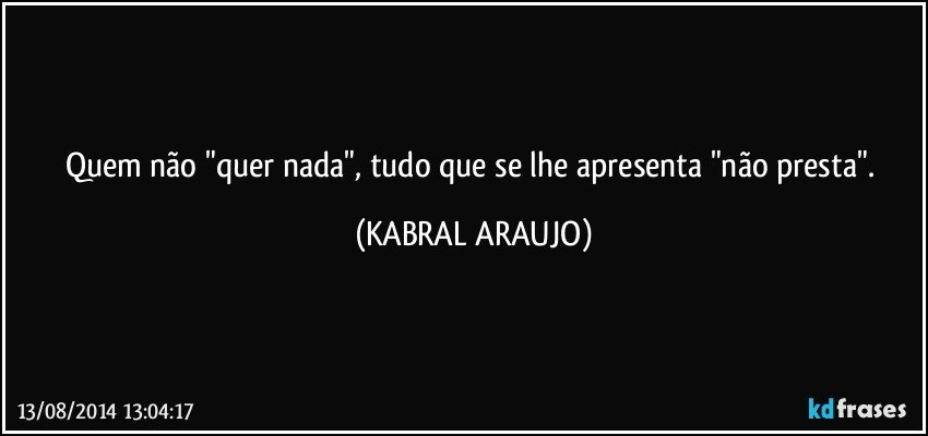 Quem não "quer nada", tudo que se lhe apresenta "não presta". (KABRAL ARAUJO)