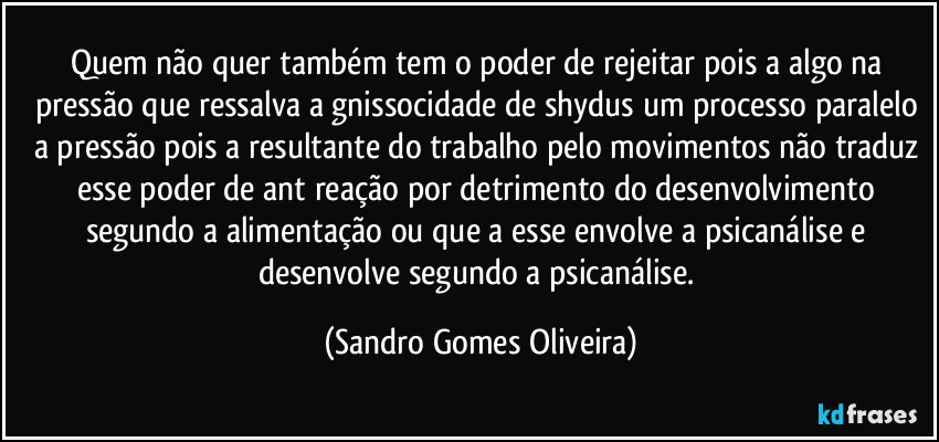 Quem não quer também tem o poder de rejeitar pois a algo na pressão que ressalva a gnissocidade de shydus um processo paralelo a pressão pois a resultante do trabalho pelo movimentos não traduz esse poder de ant reação por detrimento do desenvolvimento segundo a alimentação  ou que a esse envolve a psicanálise e desenvolve segundo a psicanálise. (Sandro Gomes Oliveira)