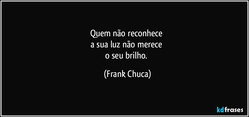 Quem não reconhece 
a sua luz não merece 
o seu brilho. (Frank Chuca)