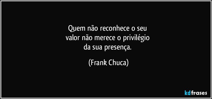Quem não reconhece o seu 
valor não merece o privilégio 
da sua presença. (Frank Chuca)