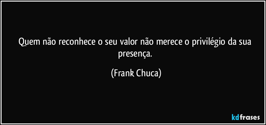 Quem não reconhece o seu valor não merece o privilégio da sua presença. (Frank Chuca)