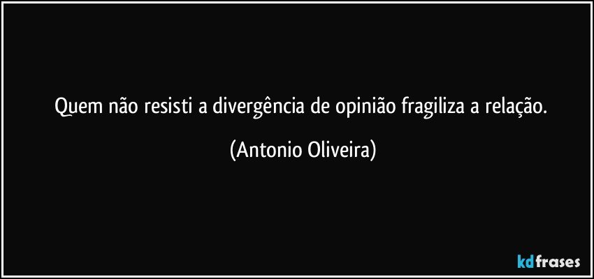 Quem não resisti a divergência de opinião fragiliza a  relação. (Antonio Oliveira)