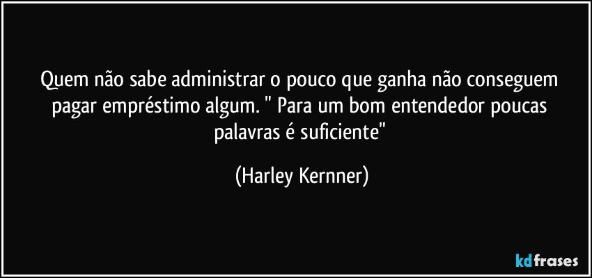 Quem não sabe administrar o pouco que ganha não conseguem pagar empréstimo algum. " Para um bom entendedor poucas palavras é suficiente" (Harley Kernner)