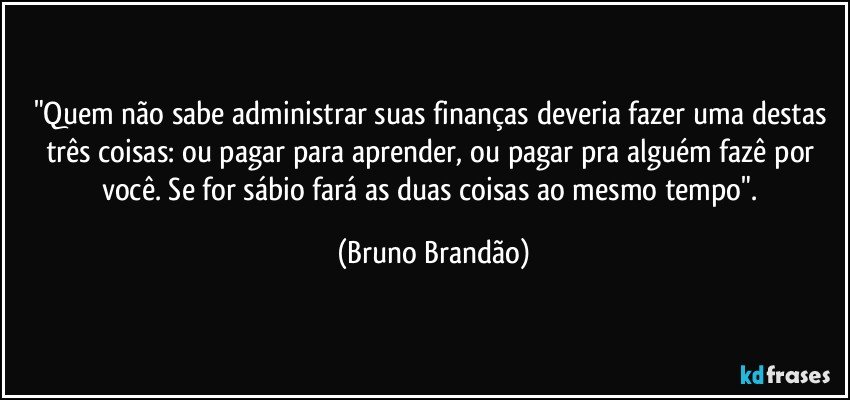 "Quem não sabe administrar suas finanças  deveria fazer uma destas três coisas: ou pagar para aprender, ou pagar pra alguém fazê por você. Se for sábio fará as duas coisas  ao mesmo tempo". (Bruno Brandão)