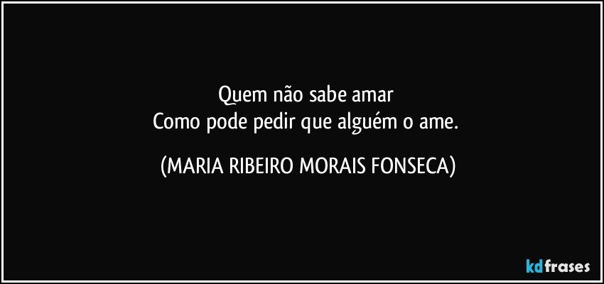 Quem não sabe amar 
Como pode pedir que alguém o ame. (MARIA RIBEIRO MORAIS FONSECA)