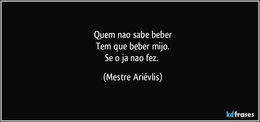 Quem nao sabe beber
Tem que beber mijo.
Se o ja nao fez. (Mestre Ariévlis)