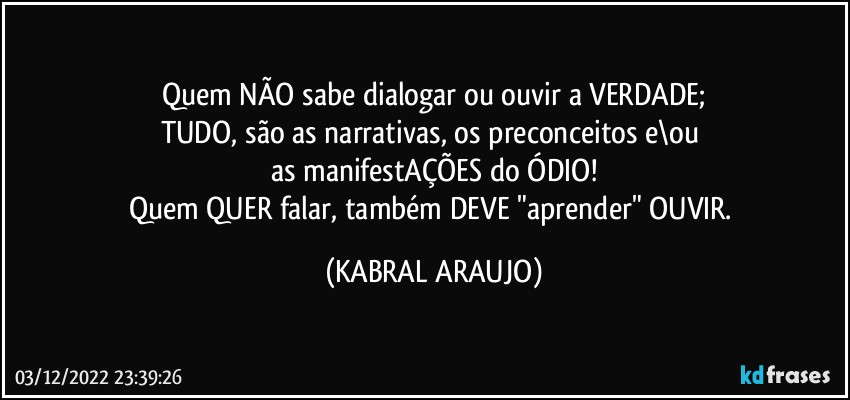 Quem NÃO sabe dialogar ou ouvir a VERDADE;
TUDO, são as narrativas, os preconceitos e\ou 
as manifestAÇÕES do ÓDIO!
Quem QUER falar, também DEVE "aprender" OUVIR. (KABRAL ARAUJO)