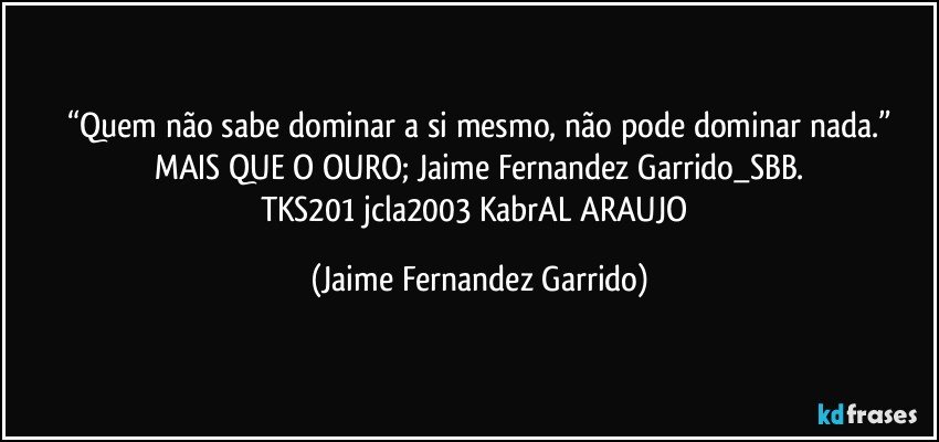 “Quem não sabe dominar a si mesmo, não pode dominar nada.”
MAIS QUE O OURO; Jaime Fernandez Garrido_SBB.
TKS201 jcla2003 KabrAL ARAUJO (Jaime Fernandez Garrido)