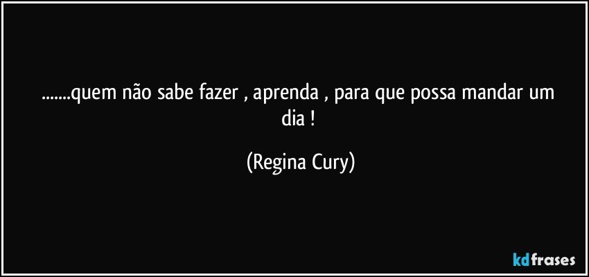 ...quem não sabe  fazer ,  aprenda ,   para que   possa mandar um dia ! (Regina Cury)