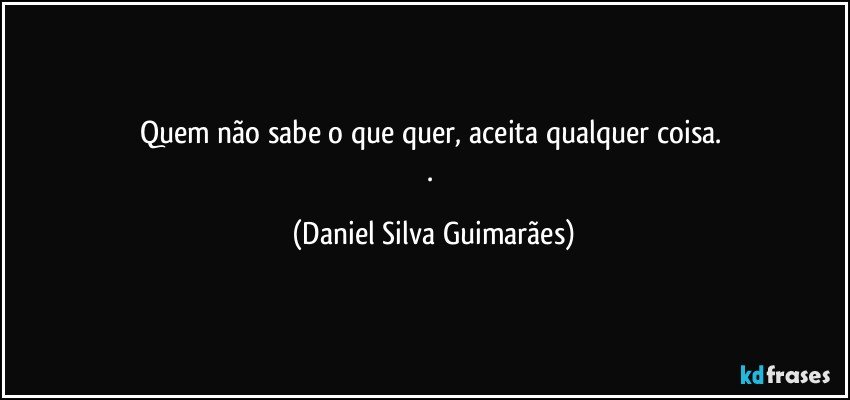 Quem não sabe o que quer, aceita qualquer coisa.   
. (Daniel Silva Guimarães)