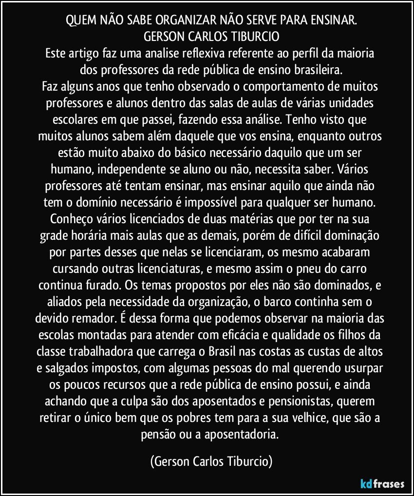 QUEM NÃO SABE ORGANIZAR NÃO SERVE PARA ENSINAR.
GERSON CARLOS TIBURCIO
Este artigo faz uma analise reflexiva referente ao perfil da maioria dos professores da rede pública de ensino brasileira.
Faz alguns anos que tenho observado o comportamento de muitos professores e alunos dentro das salas de aulas de várias unidades escolares em que passei, fazendo essa análise. Tenho visto que muitos alunos sabem além daquele que vos ensina, enquanto outros estão muito abaixo do básico necessário daquilo que um ser humano, independente se aluno ou não, necessita saber. Vários professores até tentam ensinar, mas ensinar aquilo que ainda não tem o domínio necessário é impossível para qualquer ser humano. Conheço vários licenciados de duas matérias que por ter na sua grade horária mais aulas que as demais, porém de difícil dominação por partes desses que nelas se licenciaram, os mesmo acabaram cursando outras licenciaturas, e mesmo assim o pneu do carro continua furado. Os temas propostos por eles não são dominados, e aliados pela necessidade da organização, o barco continha sem o devido remador. É dessa forma que podemos observar na maioria das escolas montadas para atender com eficácia e qualidade os filhos da classe trabalhadora que carrega o Brasil nas costas as custas de altos e salgados impostos, com algumas pessoas do mal querendo usurpar os poucos recursos que a rede pública de ensino possui, e ainda achando que a culpa são dos aposentados e pensionistas, querem retirar o único bem que os pobres tem para a sua velhice, que são a pensão ou a aposentadoria. (Gerson Carlos Tiburcio)