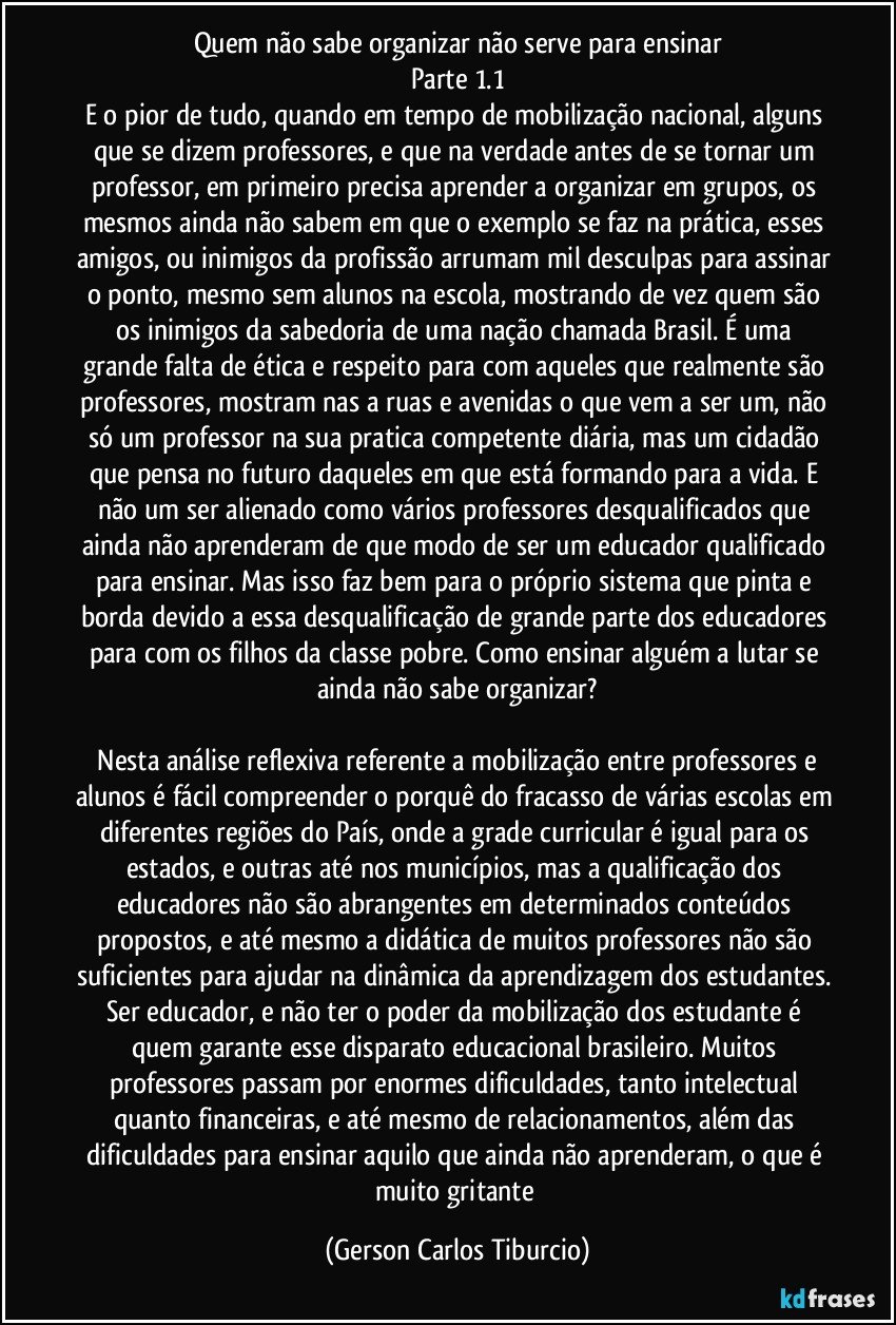 Quem não sabe organizar não serve para ensinar
Parte 1.1
E o pior de tudo, quando em tempo de mobilização nacional, alguns que se dizem professores, e que na verdade antes de se tornar um professor, em primeiro precisa aprender a organizar em grupos, os mesmos ainda não sabem em que o exemplo se faz na prática, esses amigos, ou inimigos da profissão arrumam mil desculpas para assinar o ponto, mesmo sem alunos na escola, mostrando de vez quem são os inimigos da sabedoria de uma nação chamada Brasil. É uma grande falta de ética e respeito para com aqueles que realmente são professores, mostram nas a ruas e avenidas o que vem a ser um, não só um professor na sua pratica competente diária, mas um cidadão que pensa no futuro daqueles em que está formando para a vida. E não um ser alienado como vários professores desqualificados que ainda não aprenderam de que modo de ser um educador qualificado para ensinar. Mas isso faz bem para o próprio sistema que pinta e borda devido a essa desqualificação de grande parte dos educadores para com os filhos da classe pobre. Como ensinar alguém a lutar se ainda não sabe organizar?

 Nesta análise reflexiva referente a mobilização entre professores e alunos é fácil compreender o porquê do fracasso de várias escolas em diferentes regiões do País, onde a grade curricular é igual para os estados, e outras até nos municípios, mas a qualificação dos educadores não são abrangentes em determinados conteúdos propostos, e até mesmo a didática de muitos professores não são suficientes para ajudar na dinâmica da aprendizagem dos estudantes. Ser educador, e não ter o poder da mobilização dos estudante é quem garante esse disparato educacional brasileiro. Muitos professores passam por enormes dificuldades, tanto intelectual quanto financeiras, e até mesmo de relacionamentos, além das dificuldades para ensinar aquilo que ainda não aprenderam, o que é muito gritante (Gerson Carlos Tiburcio)