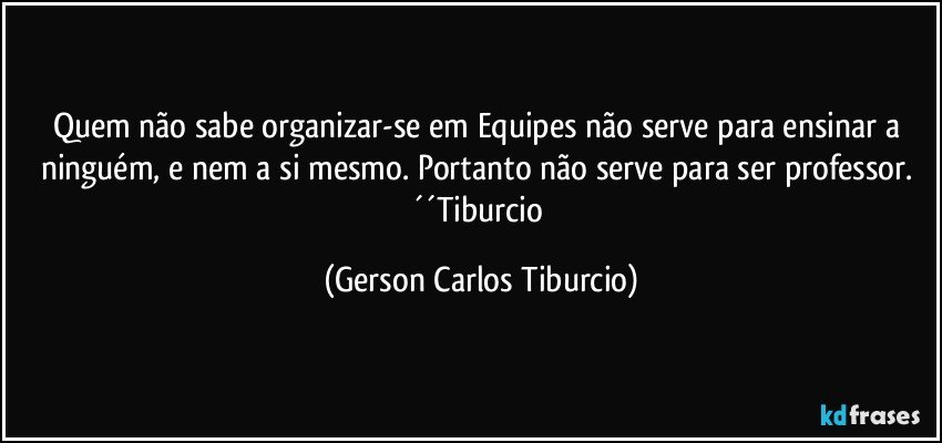 Quem não sabe organizar-se em Equipes não serve para ensinar a ninguém, e nem a si mesmo. Portanto não serve para ser professor. ´´Tiburcio (Gerson Carlos Tiburcio)