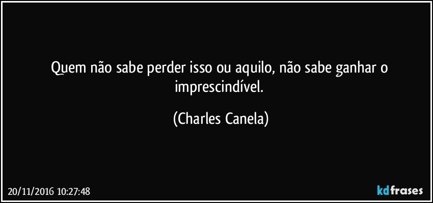 Quem não sabe perder isso ou aquilo, não sabe ganhar o imprescindível. (Charles Canela)