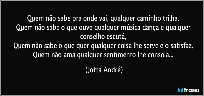 Quem não sabe pra onde vai, qualquer caminho trilha, 
Quem não sabe o que ouve qualquer música dança e qualquer conselho escutá, 
Quem não sabe o que quer qualquer coisa lhe serve e o satisfaz, 
Quem não ama qualquer sentimento lhe consola... (Jotta André)