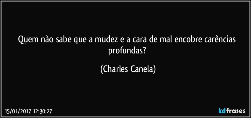 Quem não sabe que a mudez e a cara de mal encobre carências profundas? (Charles Canela)