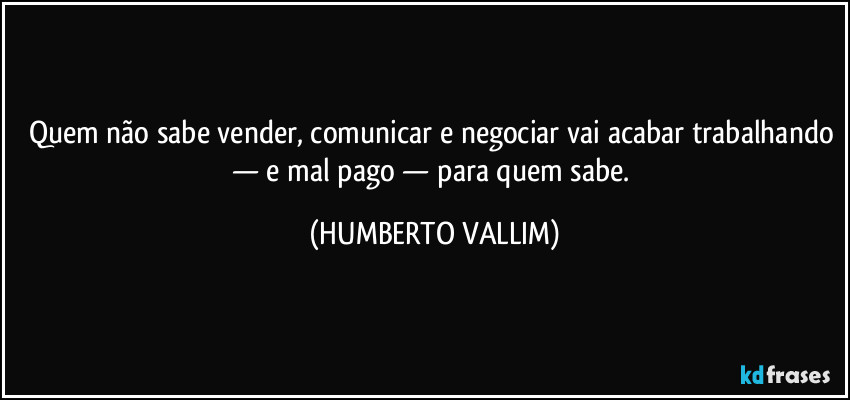 Quem não sabe vender, comunicar e negociar vai acabar trabalhando — e mal pago — para quem sabe. (HUMBERTO VALLIM)