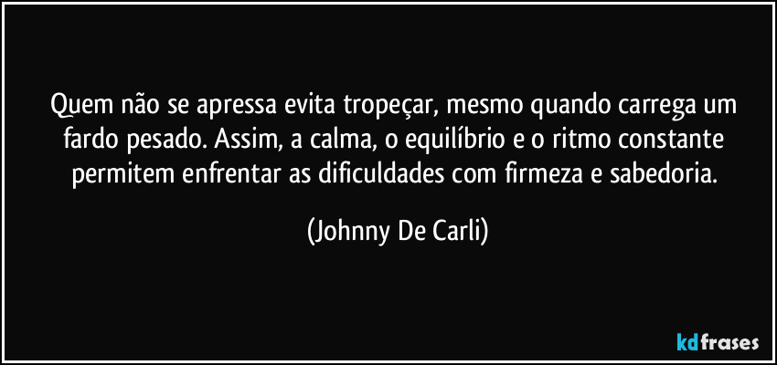 Quem não se apressa evita tropeçar, mesmo quando carrega um fardo pesado. Assim, a calma, o equilíbrio e o ritmo constante permitem enfrentar as dificuldades com firmeza e sabedoria. (Johnny De Carli)