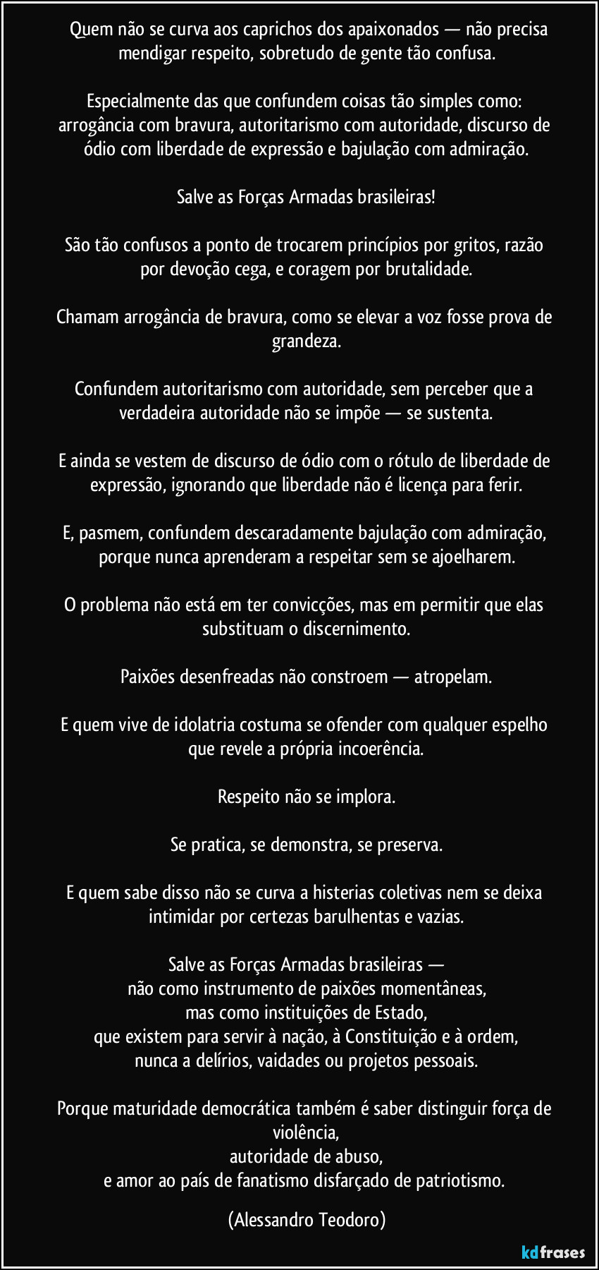 Quem não se curva aos caprichos dos apaixonados — não precisa mendigar respeito, sobretudo de gente tão confusa.
Especialmente das que confundem coisas tão simples como: arrogância com bravura, autoritarismo com autoridade, discurso de ódio com liberdade de expressão e bajulação com admiração.
Salve as Forças Armadas brasileiras!
São tão confusos a ponto de trocarem princípios por gritos, razão por devoção cega, e coragem por brutalidade.
Chamam arrogância de bravura, como se elevar a voz fosse prova de grandeza.
Confundem autoritarismo com autoridade, sem perceber que a verdadeira autoridade não se impõe — se sustenta.
E ainda se vestem de discurso de ódio com o rótulo de liberdade de expressão, ignorando que liberdade não é licença para ferir.
E, pasmem, confundem descaradamente bajulação com admiração, porque nunca aprenderam a respeitar sem se ajoelharem.
O problema não está em ter convicções, mas em permitir que elas substituam o discernimento.
Paixões desenfreadas não constroem — atropelam.
E quem vive de idolatria costuma se ofender com qualquer espelho que revele a própria incoerência.
Respeito não se implora.
Se pratica, se demonstra, se preserva.
E quem sabe disso não se curva a histerias coletivas nem se deixa intimidar por certezas barulhentas e vazias.
Salve as Forças Armadas brasileiras —
não como instrumento de paixões momentâneas,
mas como instituições de Estado,
que existem para servir à nação, à Constituição e à ordem,
nunca a delírios, vaidades ou projetos pessoais.
Porque maturidade democrática também é saber distinguir força de violência,
autoridade de abuso,
e amor ao país de fanatismo disfarçado de patriotismo. (Alessandro Teodoro)