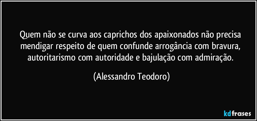 Quem não se curva aos caprichos dos apaixonados não precisa mendigar respeito de quem confunde arrogância com bravura, autoritarismo com autoridade e bajulação com admiração. (Alessandro Teodoro)