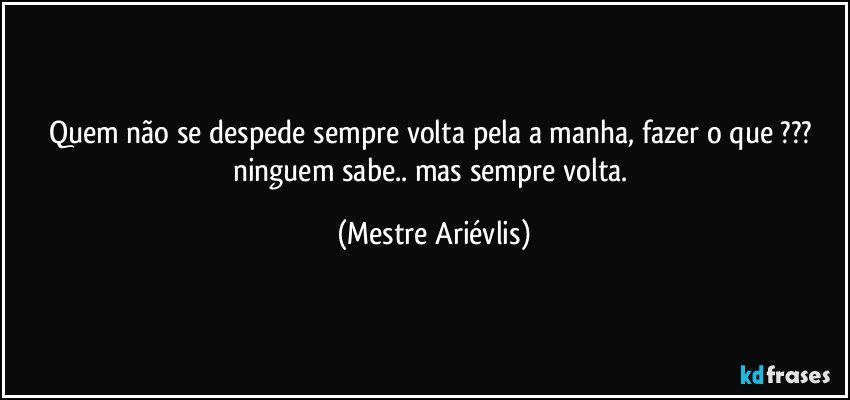 Quem não se despede sempre volta pela a manha, fazer o que ??? ninguem sabe.. mas sempre volta. (Mestre Ariévlis)