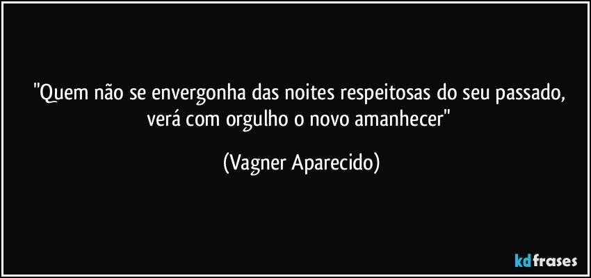 "Quem não se envergonha das noites respeitosas  do seu passado, verá com orgulho o novo amanhecer" (Vagner Aparecido)