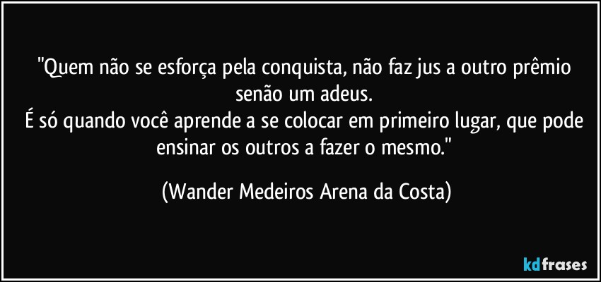 "Quem não se esforça pela conquista, não faz jus a outro prêmio senão um adeus. 
É só quando você aprende a se colocar em primeiro lugar, que pode ensinar os outros a fazer o mesmo." (Wander Medeiros Arena da Costa)