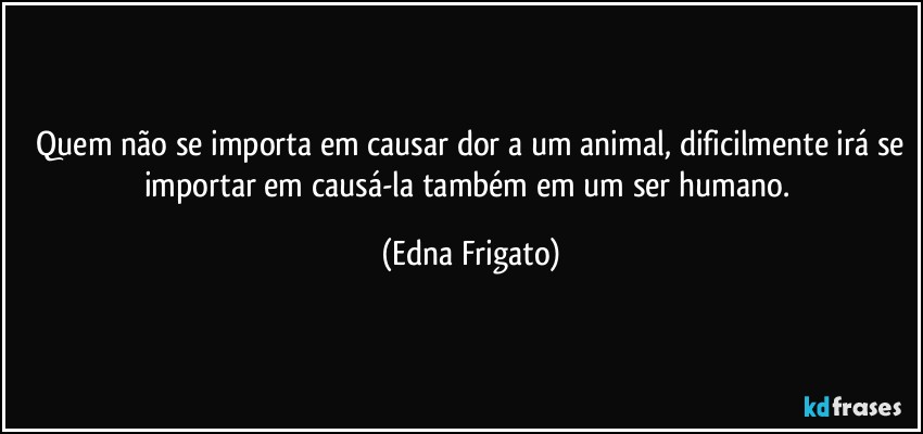 ⁠Quem não se importa em causar dor a um animal, dificilmente irá se importar em causá-la também em um ser humano. (Edna Frigato)