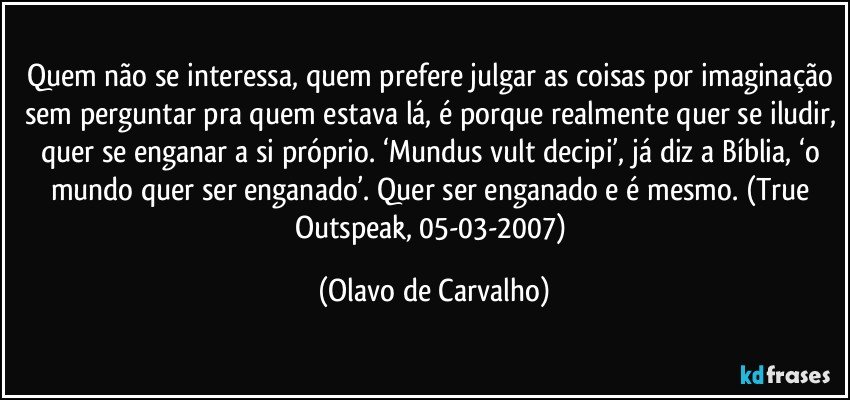 Quem não se interessa, quem prefere julgar as coisas por imaginação sem perguntar pra quem estava lá, é porque realmente quer se iludir, quer se enganar a si próprio. ‘Mundus vult decipi’, já diz a Bíblia, ‘o mundo quer ser enganado’. Quer ser enganado e é mesmo. (True Outspeak, 05-03-2007) (Olavo de Carvalho)