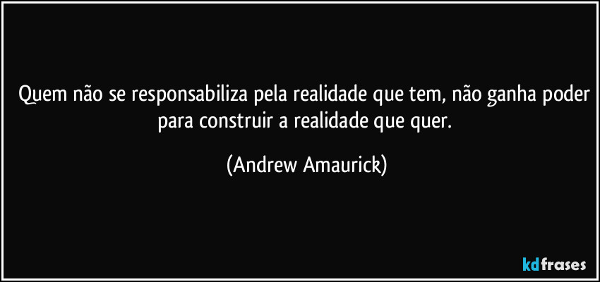 Quem não se responsabiliza pela realidade que tem, não ganha poder para construir a realidade que quer. (Andrew Amaurick)