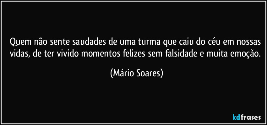 Quem não sente saudades de uma turma que caiu do céu em nossas vidas, de ter vivido momentos felizes sem falsidade e muita emoção. (Mário Soares)