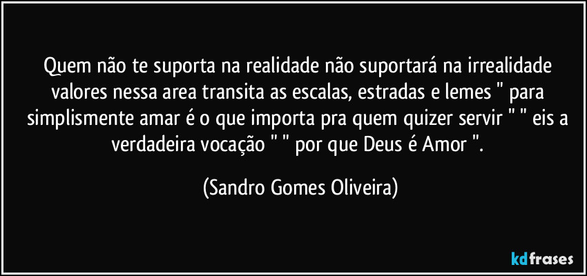 Quem não te suporta na realidade não suportará na irrealidade valores nessa area transita as escalas, estradas e lemes " para simplismente amar é o que importa pra quem quizer servir " " eis a verdadeira vocação " " por que Deus é Amor ". (Sandro Gomes Oliveira)