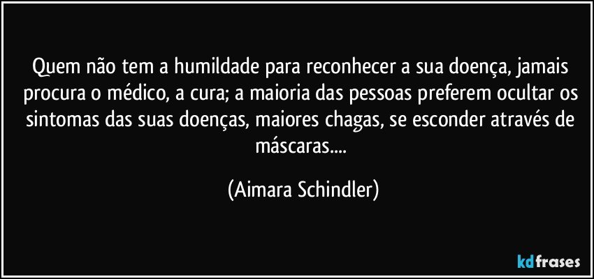 Quem não tem a humildade para reconhecer a sua doença, jamais procura o médico, a cura; a maioria das pessoas preferem ocultar os sintomas das suas doenças, maiores chagas, se esconder através de máscaras... (Aimara Schindler)