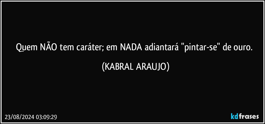 Quem NÃO tem caráter; em NADA adiantará "pintar-se" de ouro. (KABRAL ARAUJO)