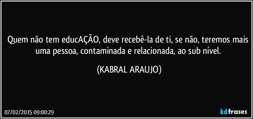 Quem não tem educAÇÃO, deve recebê-la de ti, se não, teremos mais uma pessoa, contaminada e relacionada, ao sub nível. (KABRAL ARAUJO)