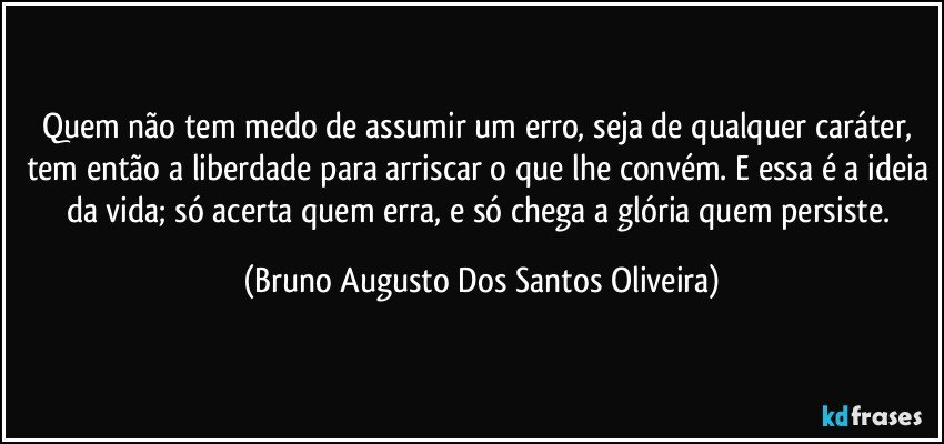 Quem não tem medo de assumir um erro, seja de qualquer caráter, tem então a liberdade para arriscar o que lhe convém. E essa é a ideia da vida; só acerta quem erra, e só chega a glória quem persiste. (Bruno Augusto Dos Santos Oliveira)