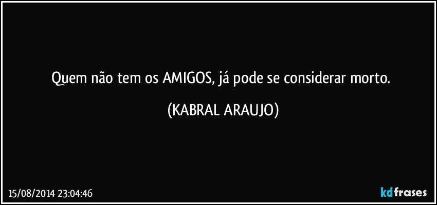 Quem não tem os AMIGOS, já pode se considerar morto. (KABRAL ARAUJO)