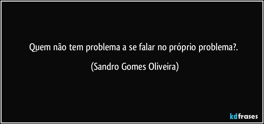 Quem não tem problema a se falar no próprio problema?. (Sandro Gomes Oliveira)