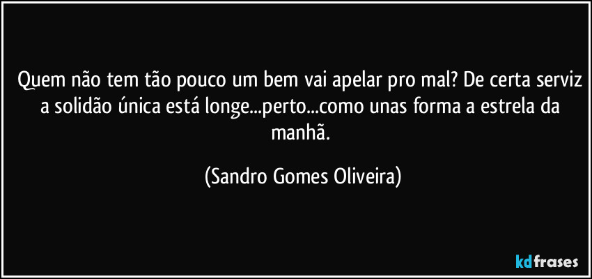 Quem não tem tão pouco um bem vai apelar pro mal? De certa serviz a solidão única está longe...perto...como unas forma a estrela da manhã. (Sandro Gomes Oliveira)