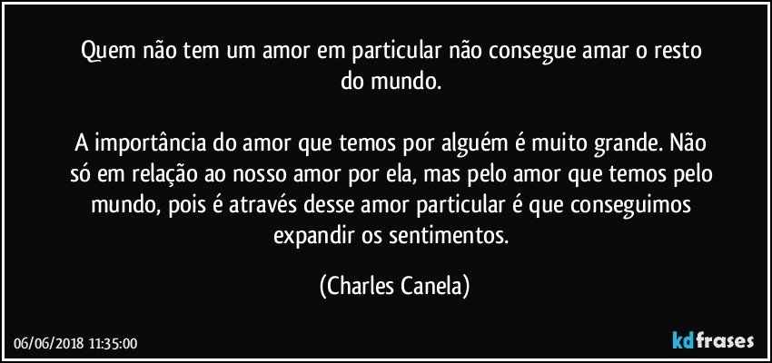 Quem não tem um amor em particular não consegue amar o resto do mundo. 

A importância do amor que temos por alguém é muito grande. Não só em relação ao nosso amor por ela, mas pelo amor que temos pelo mundo, pois é através desse amor particular é que conseguimos expandir os sentimentos. (Charles Canela)