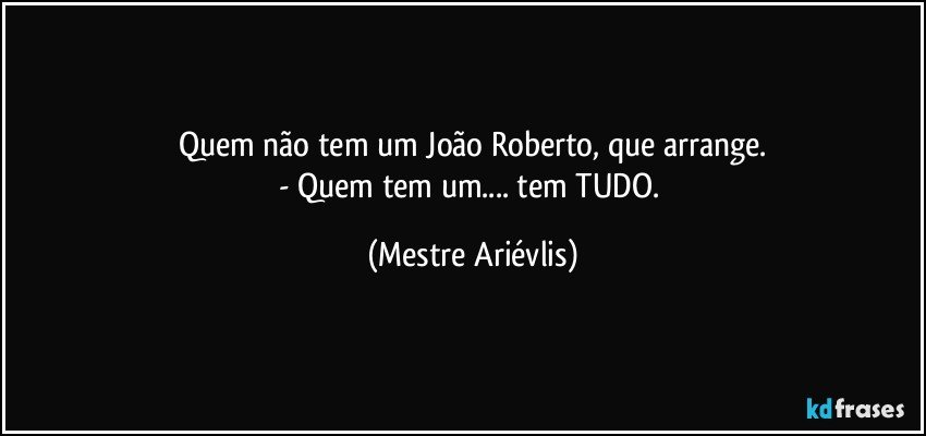 Quem não tem um João Roberto, que arrange.
- Quem tem um... tem TUDO. (Mestre Ariévlis)