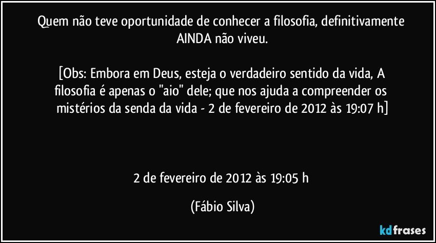 Quem não teve oportunidade de conhecer a filosofia, definitivamente AINDA não viveu.

[Obs: Embora em Deus, esteja o verdadeiro sentido da vida,  A filosofia é apenas o "aio" dele;  que nos ajuda a compreender  os mistérios da senda da vida - 2 de fevereiro de 2012 às 19:07 h]



2 de fevereiro de 2012 às 19:05 h (Fábio Silva)