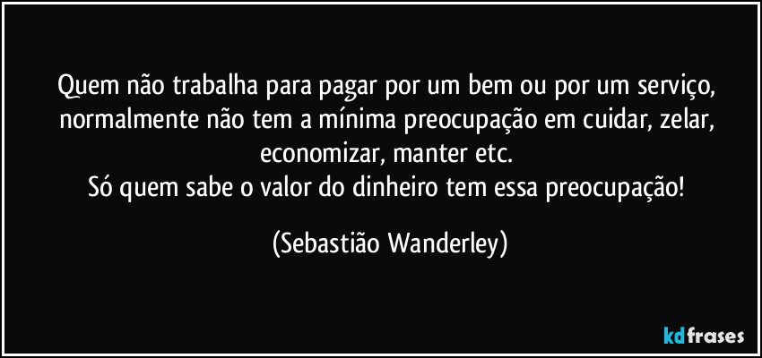 Quem não trabalha para pagar por um bem ou por um serviço, normalmente não tem a mínima preocupação em cuidar, zelar, economizar, manter etc. 
Só quem sabe o valor do dinheiro tem essa preocupação! (Sebastião Wanderley)