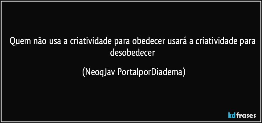 Quem não usa a criatividade para obedecer usará a criatividade para desobedecer (NeoqJav PortalporDiadema)