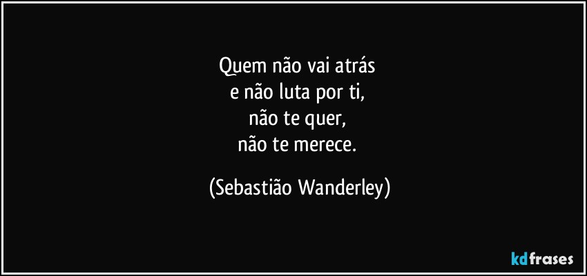 Quem não vai atrás 
e não luta por ti, 
não te quer, 
não te merece. (Sebastião Wanderley)